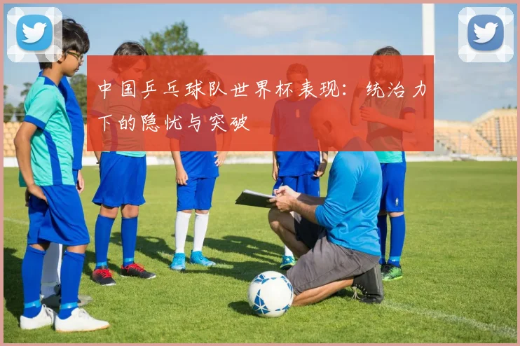中国乒乓球队世界杯表现：统治力下的隐忧与突破