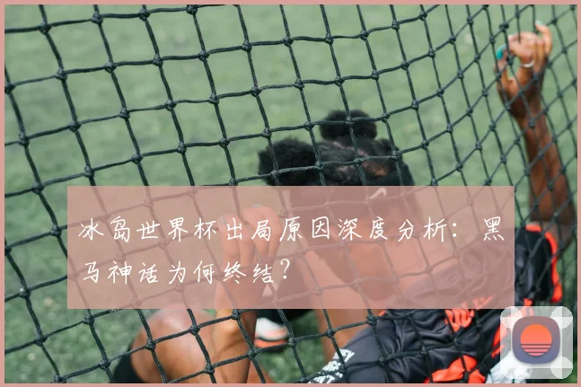 冰岛世界杯出局原因深度分析：黑马神话为何终结？