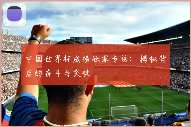 中国世界杯成绩独家专访：揭秘背后的奋斗与突破
