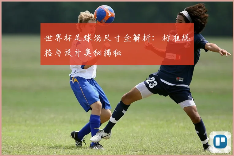 世界杯足球场尺寸全解析：标准规格与设计奥秘揭秘